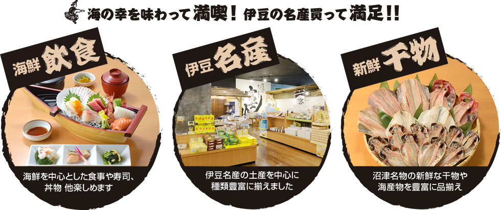 海の幸を味わって満喫！伊豆の名産買って満足！！海鮮飲食、海鮮を中心とした食事や寿司、
丼物 他楽しめます。伊豆名産、伊豆名産の土産を中心に種類豊富に揃えました。新鮮干物、沼津名物の新鮮な干物や海産物を豊富に品揃え